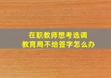 在职教师想考选调 教育局不给签字怎么办